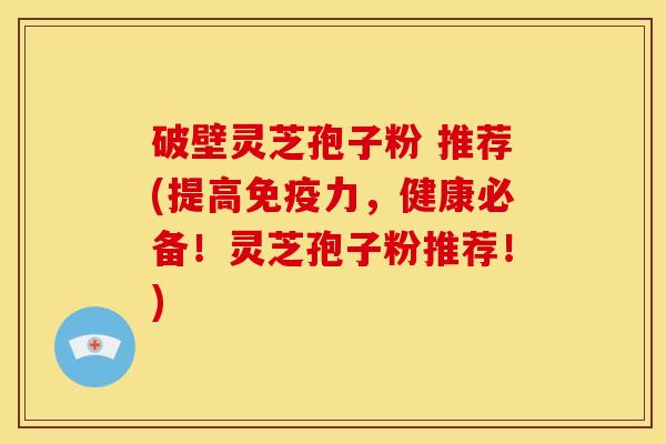 破壁灵芝孢子粉 推荐(提高免疫力，健康必备！灵芝孢子粉推荐！)