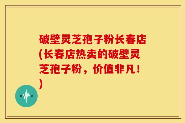破壁灵芝孢子粉长春店(长春店热卖的破壁灵芝孢子粉，价值非凡！)
