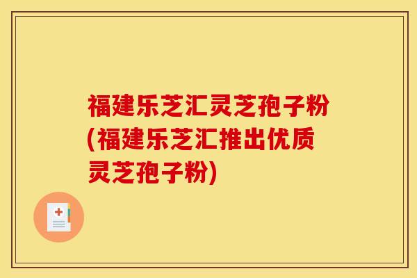 福建乐芝汇灵芝孢子粉(福建乐芝汇推出优质灵芝孢子粉)