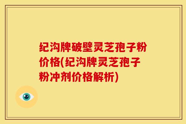 纪沟牌破壁灵芝孢子粉价格(纪沟牌灵芝孢子粉冲剂价格解析)