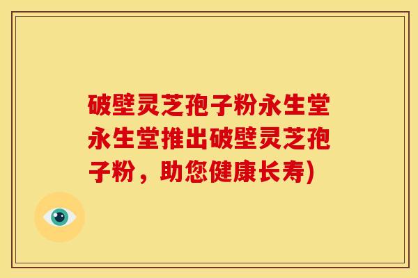 破壁灵芝孢子粉永生堂永生堂推出破壁灵芝孢子粉,助您健康长寿)