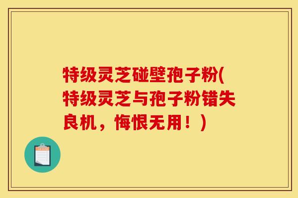 特级灵芝碰壁孢子粉(特级灵芝与孢子粉错失良机，悔恨无用！)