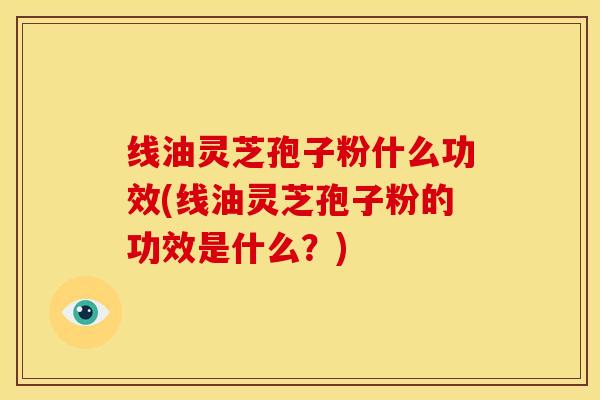 线油灵芝孢子粉什么功效(线油灵芝孢子粉的功效是什么？)