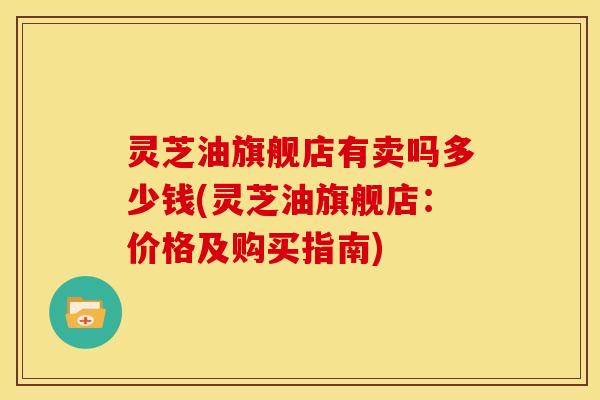 灵芝油旗舰店有卖吗多少钱(灵芝油旗舰店：价格及购买指南)