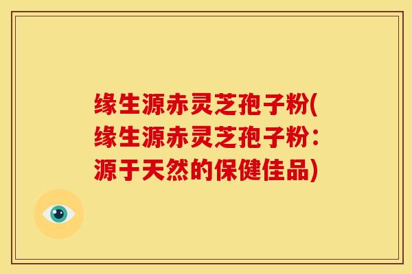 缘生源赤灵芝孢子粉(缘生源赤灵芝孢子粉：源于天然的保健佳品)