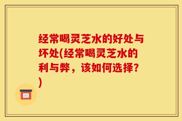 经常喝灵芝水的好处与坏处(经常喝灵芝水的利与弊，该如何选择？)