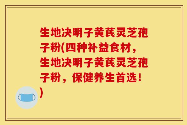 生地决明子黄芪灵芝孢子粉(四种补益食材,生地决明子黄芪灵芝孢子粉,保健养生首选!)