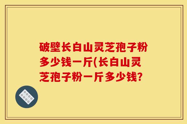 破壁长白山灵芝孢子粉多少钱一斤(长白山灵芝孢子粉一斤多少钱?