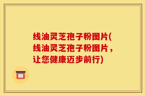 线油灵芝孢子粉图片(线油灵芝孢子粉图片,让您健康迈步前行)