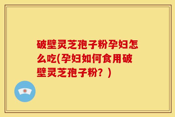破壁灵芝孢子粉孕妇怎么吃(孕妇如何食用破壁灵芝孢子粉?)
