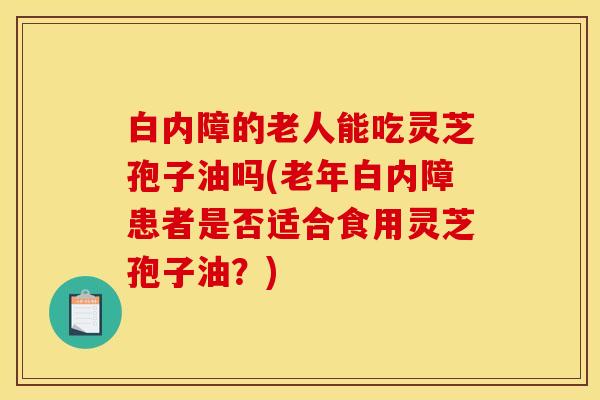 白内障的老人能吃灵芝孢子油吗(老年白内障患者是否适合食用灵芝孢子油？)