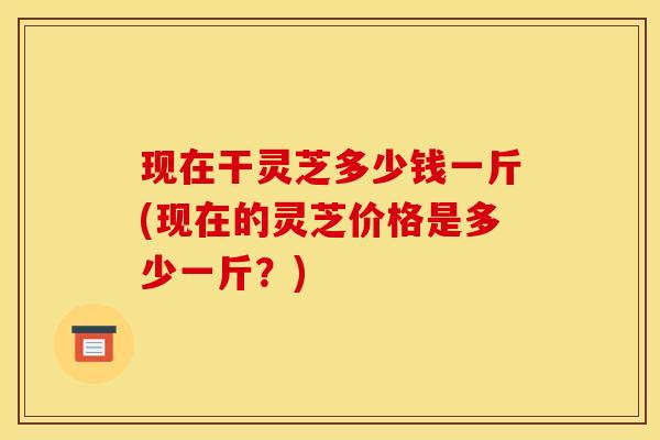现在干灵芝多少钱一斤(现在的灵芝价格是多少一斤?)