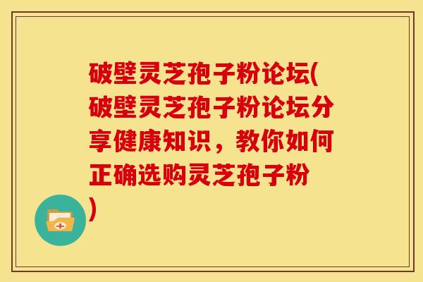 破壁灵芝孢子粉论坛(破壁灵芝孢子粉论坛分享健康知识,教你如何正确选购灵芝孢子粉 )