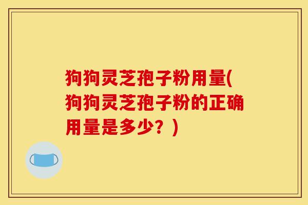 狗狗灵芝孢子粉用量(狗狗灵芝孢子粉的正确用量是多少？)