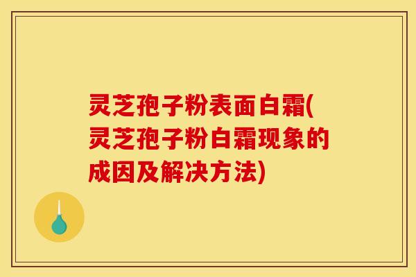 灵芝孢子粉表面白霜(灵芝孢子粉白霜现象的成因及解决方法)