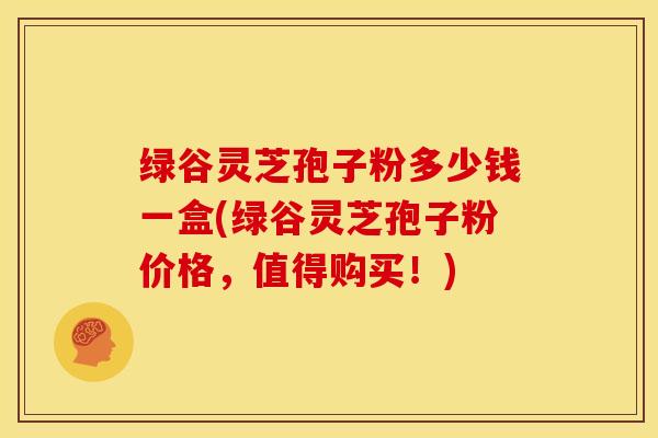 绿谷灵芝孢子粉多少钱一盒(绿谷灵芝孢子粉价格,值得购买!)