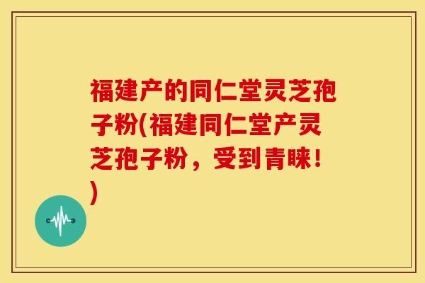 福建产的同仁堂灵芝孢子粉(福建同仁堂产灵芝孢子粉，受到青睐！)