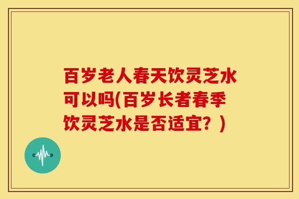百岁老人春天饮灵芝水可以吗(百岁长者春季饮灵芝水是否适宜?)