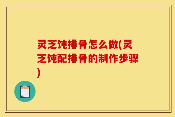 灵芝饨排骨怎么做(灵芝饨配排骨的制作步骤)