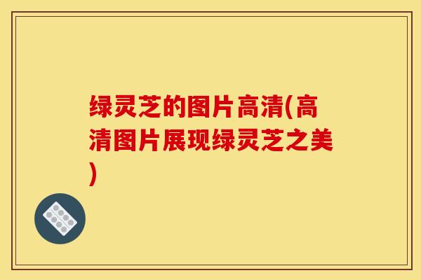 绿灵芝的图片高清(高清图片展现绿灵芝之美)
