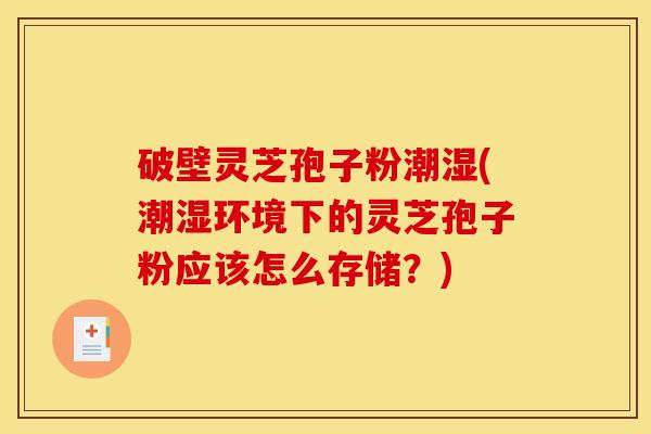 破壁灵芝孢子粉潮湿(潮湿环境下的灵芝孢子粉应该怎么存储?)
