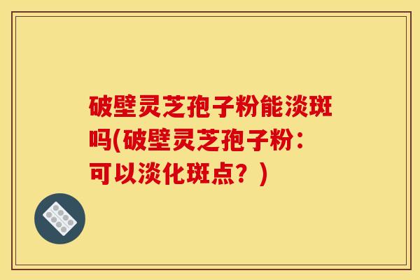 破壁灵芝孢子粉能淡斑吗(破壁灵芝孢子粉:可以淡化斑点?)