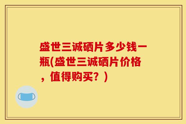 盛世三诚硒片多少钱一瓶(盛世三诚硒片价格,值得购买?)