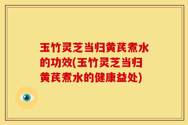 玉竹灵芝当归黄芪煮水的功效(玉竹灵芝当归黄芪煮水的健康益处)