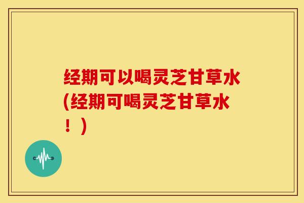 经期可以喝灵芝甘草水(经期可喝灵芝甘草水!)