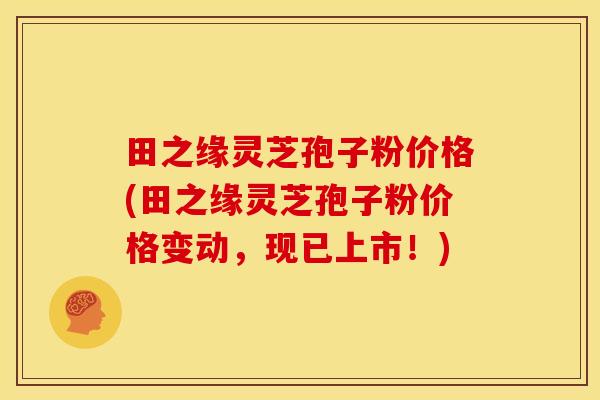 田之缘灵芝孢子粉价格(田之缘灵芝孢子粉价格变动,现已上市!)