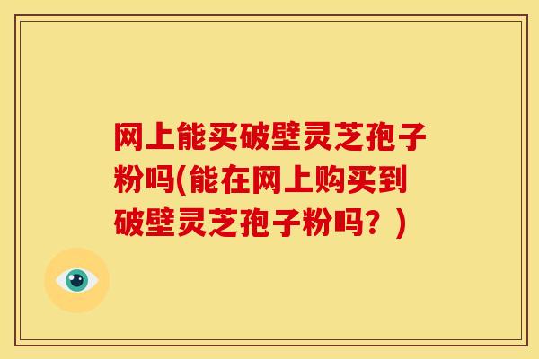 网上能买破壁灵芝孢子粉吗(能在网上购买到破壁灵芝孢子粉吗?)