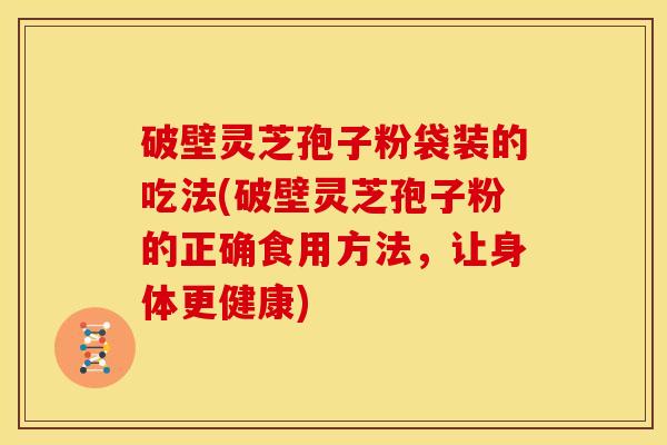 破壁灵芝孢子粉袋装的吃法(破壁灵芝孢子粉的正确食用方法,让身体更健康)