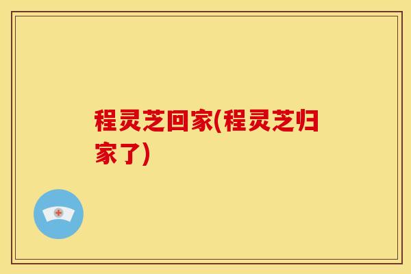 程灵芝回家(程灵芝归家了)