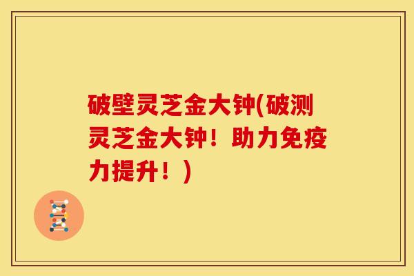 破壁灵芝金大钟(破测灵芝金大钟!助力免疫力提升!)