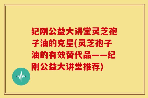 纪刚公益大讲堂灵芝孢子油的克星(灵芝孢子油的有效替代品——纪刚公益大讲堂推荐)