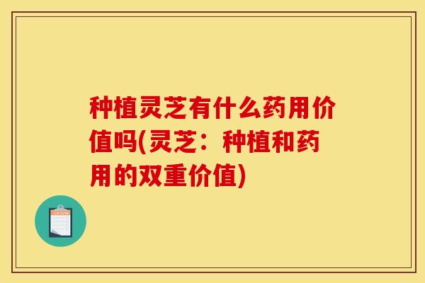 种植灵芝有什么药用价值吗(灵芝:种植和药用的双重价值)