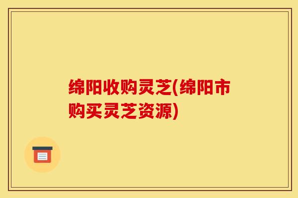 绵阳收购灵芝(绵阳市购买灵芝资源)