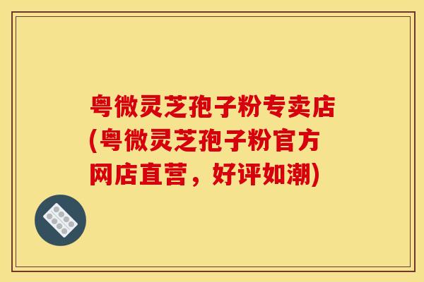 粤微灵芝孢子粉专卖店(粤微灵芝孢子粉官方网店直营,好评如潮)