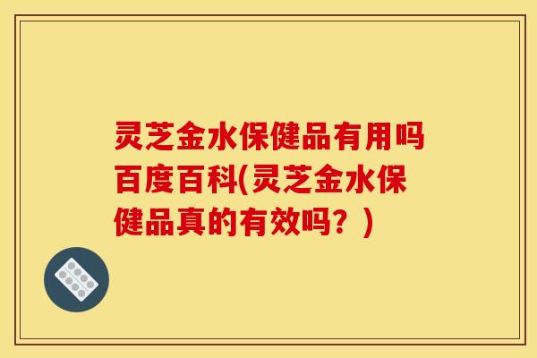 灵芝金水保健品有用吗百度百科(灵芝金水保健品真的有效吗?)