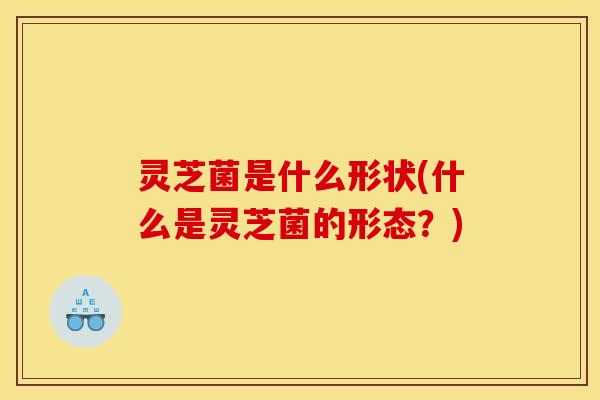 灵芝菌是什么形状(什么是灵芝菌的形态?)