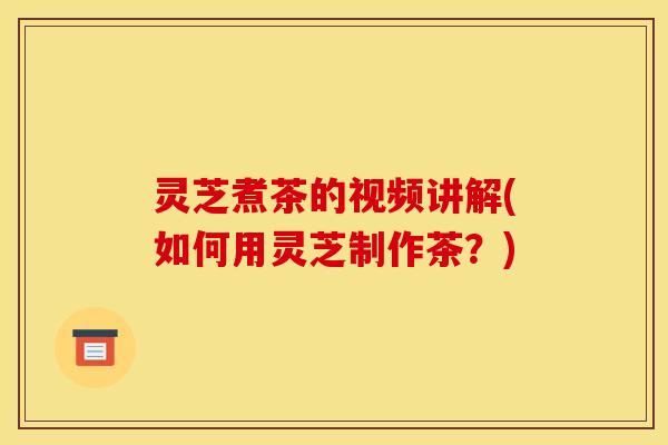 灵芝煮茶的视频讲解(如何用灵芝制作茶？)