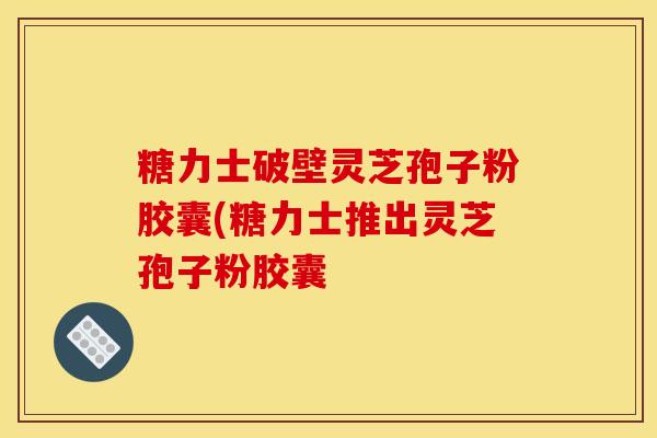 糖力士破壁灵芝孢子粉胶囊(糖力士推出灵芝孢子粉胶囊