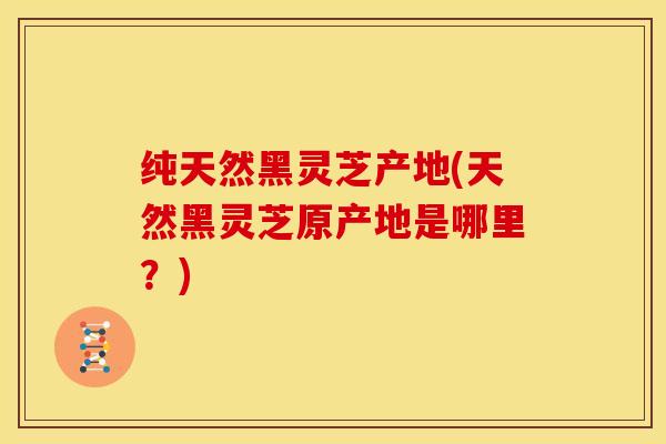 纯天然黑灵芝产地(天然黑灵芝原产地是哪里?)