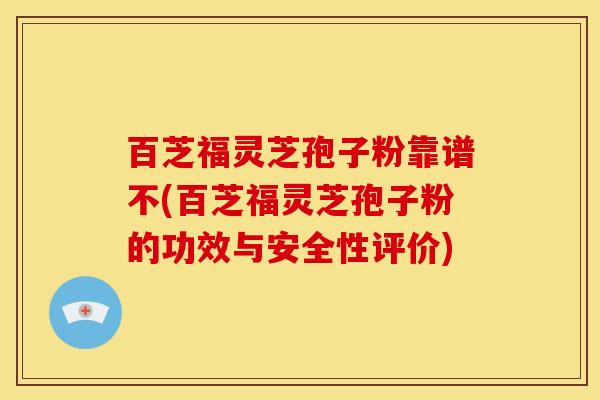 百芝福灵芝孢子粉靠谱不(百芝福灵芝孢子粉的功效与安全性评价)