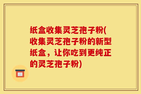 纸盒收集灵芝孢子粉(收集灵芝孢子粉的新型纸盒,让你吃到更纯正的灵芝孢子粉)