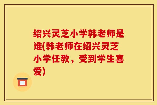 绍兴灵芝小学韩老师是谁(韩老师在绍兴灵芝小学任教,受到学生喜爱)
