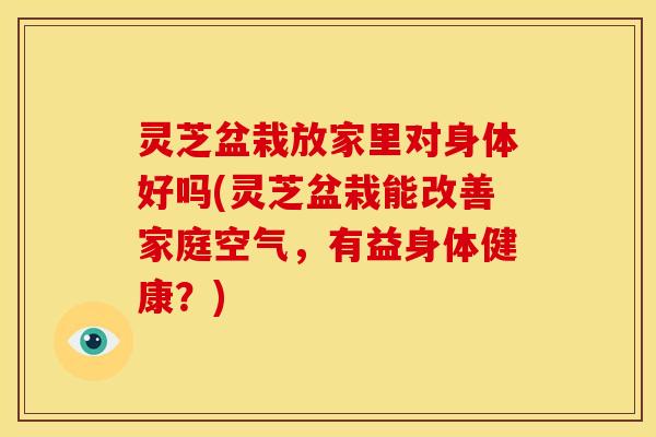 灵芝盆栽放家里对身体好吗(灵芝盆栽能改善家庭空气,有益身体健康?)