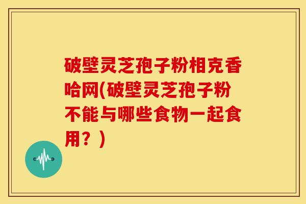 破壁灵芝孢子粉相克香哈网(破壁灵芝孢子粉不能与哪些食物一起食用?)