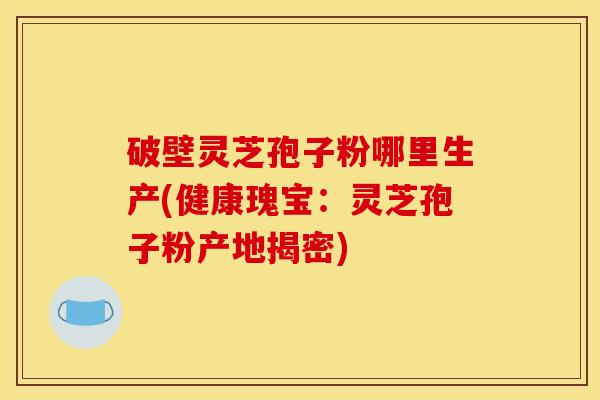 破壁灵芝孢子粉哪里生产(健康瑰宝:灵芝孢子粉产地揭密)