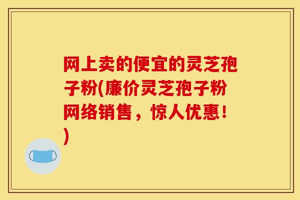 网上卖的便宜的灵芝孢子粉(廉价灵芝孢子粉网络销售,惊人优惠!)